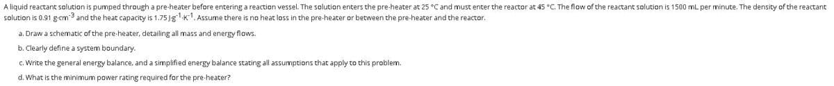 A liquid reactant solution is pumped through a pre-heater before entering a reaction vessel. The solution enters the pre-heater at 25 °C and must enter the reactor at 45 °C. The flow of the reactant solution is 1500 mL per minute. The density of the reactant
solution is 0.91 g-cm3 and the heat capacity is 1.75 Jg1.K1. ASsume there is no heat loss in the pre-heater or between the pre-heater and the reactor.
a. Draw a schematic of the pre-heater, detailing all mass and energy flows.
b. Clearly define a system boundary.
c. Write the general energy balance, and a simplified energy balance stating all assumptions that apply to this problem.
d. What is the minimum power rating required for the pre-heater?
