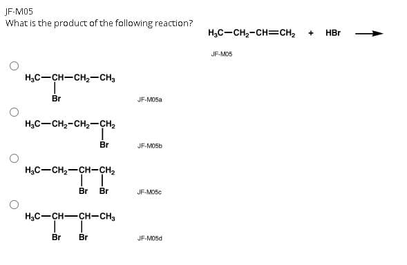JF-M05
What is the product of the following reaction?
H;C-CH2-CH=CH2
HBr
+
JF-MO5
H,C-CH-CH,-CH3
Br
JF-MO5а
H3C-CH2-CH2-CH2
Br
JF-MO56
H3C-CH2-CH-CH2
Br
Br
JF-MO5c
H3C-CH-CH-CH3
Br
Br
JF-M05d
