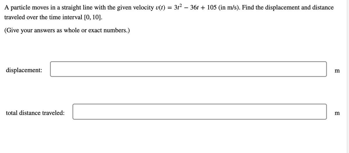 A particle moves in a straight line with the given velocity v(t) = 3t2 – 36t + 105 (in m/s). Find the displacement and distance
traveled over the time interval [0, 10].
(Give your answers as whole or exact numbers.)
displacement:
total distance traveled:
