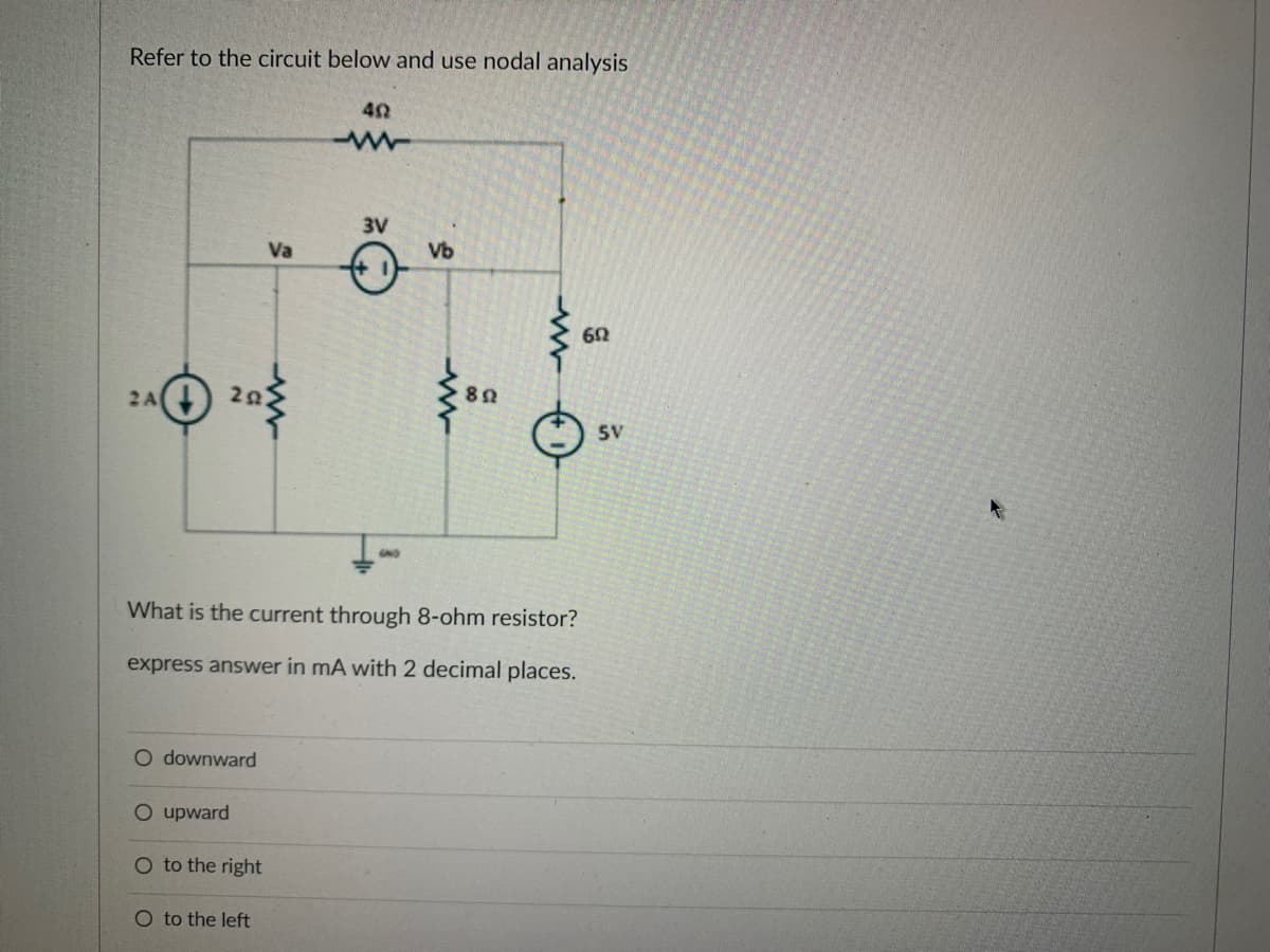 Refer to the circuit below and use nodal analysis
24 20
A
O downward
O upward
O to the right
Va
O to the left
402
What is the current through 8-ohm resistor?
express answer in mA with 2 decimal places.
3V
Ö
Vb
892
602
SV
K