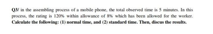 Q3/ in the assembling process of a mobile phone, the total observed time is 5 minutes. In this
process, the rating is 120% within allowance of 8% which has been allowed for the worker.
Calculate the following: (1) normal time, and (2) standard time. Then, discus the results.
