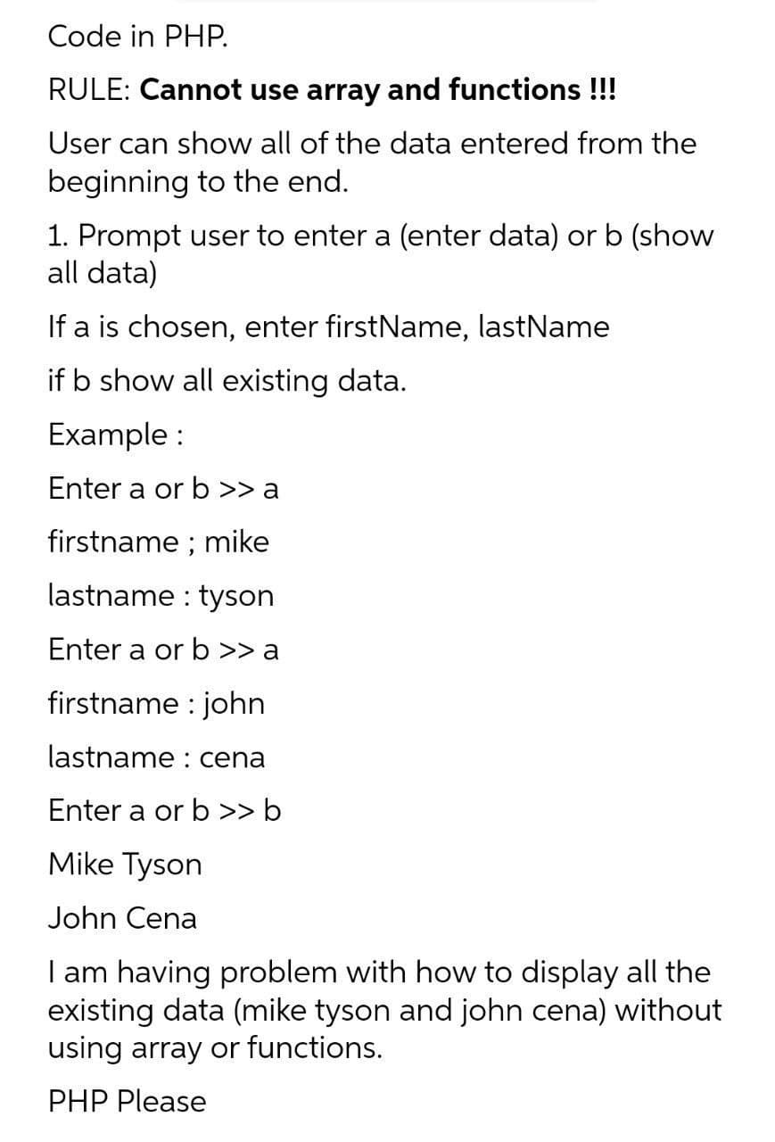 Code in PHP.
RULE: Cannot use array and functions !!!
User can show all of the data entered from the
beginning to the end.
1. Prompt user to enter a (enter data) or b (show
all data)
If a is chosen, enter firstName, lastName
if b show all existing data.
Example :
Enter a or b >> a
firstname ; mike
lastname : tyson
Enter a or b >> a
firstname : john
lastname : cena
Enter a or b >> b
Mike Tyson
John Cena
I am having problem with how to display all the
existing data (mike tyson and john cena) without
using array or functions.
PHP Please
