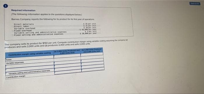 Required information
[The following information applies to the questions displayed below]
Barnes Company reports the following for its product for its first year of operations
Direct materials
Direct labor
Variable overhead
$35 per unit
$25 per unit
$10 per unit
43,000 per year
Fixed overhead
$
Variable selling and administrative expenses
$3 per unit
Fixed selling and administrative expenses
$ 20,000 per year
The company sells its product for $150 per unit. Compute contribution margin using variable costing assuming the company
produces and sells 2,000 units and (b) produces 2,400 units and sells 2.000 units
(a) 2,000 Units Produced and
2.000 Units Sold
(0 2,400 Us Produced
and 2.000 Unlis Sold
Contribution margin using variable costing
Sales
Variable expenses
Variable selling and administrative expenses
Contribution margin