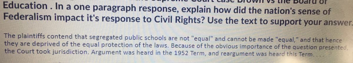 Education. In a one paragraph response, explain how did the nation's sense of
Federalism impact it's response to Civil Rights? Use the text to support your answer.
The plaintiffs contend that segregated public schools are not "equal" and cannot be made "equal," and that hence
they are deprived of the equal protection of the laws. Because of the obvious importance of the question presented,
the Court took jurisdiction. Argument was heard in the 1952 Term, and reargument was heard this Term.
