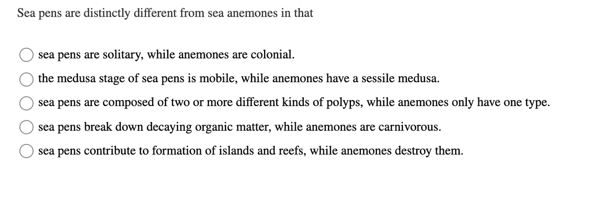 Sea
pens are distinctly different from sea anemones in that
sea pens are solitary, while anemones are colonial.
the medusa
stage
of sea pens
is mobile, while anemones have a sessile medusa.
sea pens are composed of two or more different kinds of polyps, while anemones only have one type.
sea pens break down decaying organic matter, while anemones are carnivorous.
sea pens contribute to formation of islands and reefs, while anemones destroy them.

