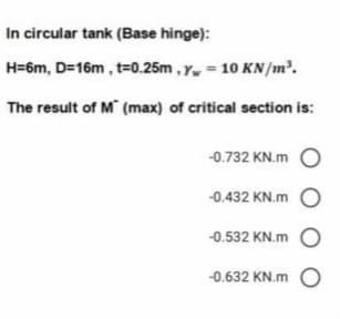In circular tank (Base hinge):
H=6m, D=16m , t=0.25m , Y = 10 KN/m².
The result of M (max) of critical section is:
-0.732 KN.m O
-0.432 KN.m O
-0.532 KN.m O
-0.632 KN.m O
