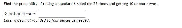 Find the probability of rolling a standard 6-sided die 23 times and getting 10 or more twos.
Select an answer
Enter a decimal rounded to four places as needed.