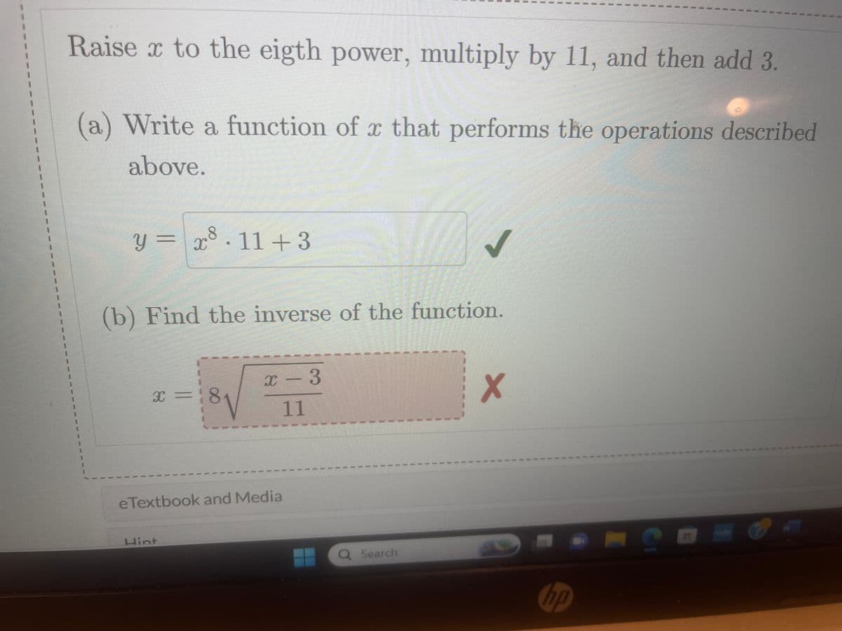 Raise x to the eigth power, multiply by 11, and then add 3.
(a) Write a function of x that performs the operations described
above.
y = x8.11+3
(b) Find the inverse of the function.
x = 18
x-3
11
eTextbook and Media
Hint
#
I
Q Search
X
11
hp
