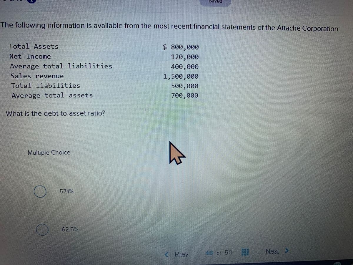The following information is available from the most recent financial statements of the Attaché Corporation:
Total Assets
$ 800,000
Net Income
120,000
Average total liabilities
400,000
Sales revenue
1,500,000
Total liabilities
500,000
Average total assets
700,000
What is the debt-to-asset ratio?
Multiple Choice
571%6
62.5%
48 of 50
Next >
<Prev
