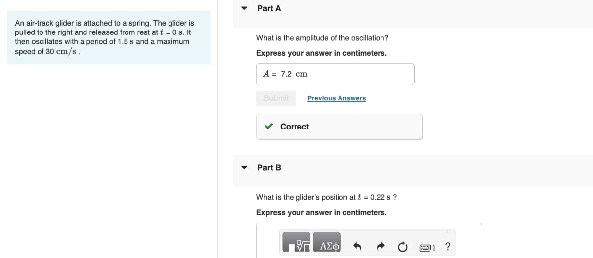 An air-track glider is attached to a spring. The glider is
pulled to the right and released from rest at t = 0 s. It
then oscillates with a period of 1.5 s and a maximum
speed of 30 cm/s.
Part A
What is the amplitude of the oscillation?
Express your answer in centimeters.
A = 7.2 cm
Submit
Previous Answers
Part B
Correct
What is the glider's position at t = 0.22 s ?
Express your answer in centimeters.
ΕΠΙ ΑΣΦ
1 ?