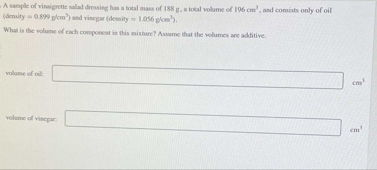 -A sample of vinaigrette salad dressing has a total mass of 188 g, a total volume of 196 cm³, and consists only of oil
(density = 0.899 g/cm³) and vinegar (density 1.056 g/cm³).
=
What is the volume of each component in this mixture? Assume that the volumes are additive.
volume of oil:
volume of vinegar:
cm3
cm³