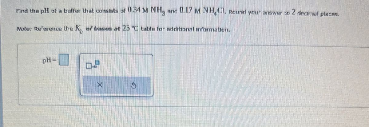 Find the pH of a buffer that consists of 0.34 M NH, and 0.17 M NH Cl. Round your answer to 2 decimal places.
Note: Reference the K, or bases at 25 °C table for additional Information.
pH=
א
