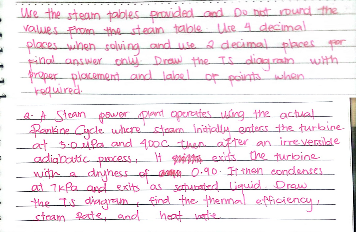 Ure the steam tables provided and Do not round the
Values From the stean toable. Use 4 decimal
placeswhen coluing and use a decimal places por
final answer only. Draw the IS diaquainwith
properplacement and label of pointswhen
kequired.
Q. A Stean power Dlant openates using theactual
Zankine Cucle where' steam initially enters the furbine
at 5.0ufa and 400c then after an inreversibde
adiabatic processt H ga4g exits the turbine
with a
at 7k Pa and exits 'as saturated liquid . Draw
the Is diagram t find the thennal efficiency
steam Rate, and heat vate
diryhess
of aMn 0-90. It then eondenses
