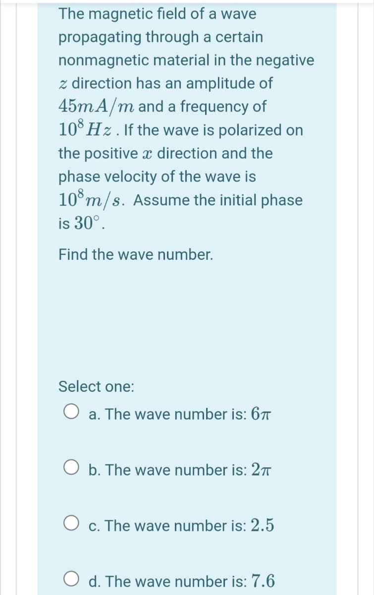 The magnetic field of a wave
propagating through a certain
nonmagnetic material in the negative
z direction has an amplitude of
45mA/m and a frequency of
10° Hz. If the wave is polarized on
the positive x direction and the
phase velocity of the wave is
10°m/s. Assume the initial phase
is 30°.
Find the wave number.
Select one:
O a. The wave number is: 67
O b. The wave number is: 2T
O c. The wave number is: 2.5
O d. The wave number is: 7.6

