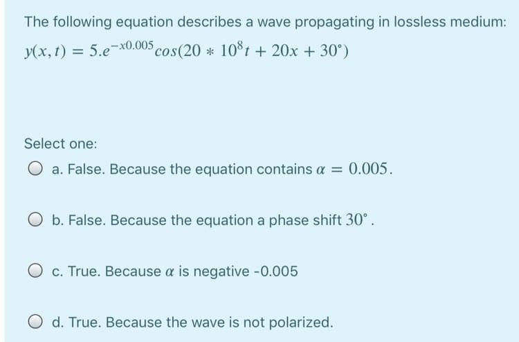 The following equation describes a wave propagating in lossless medium:
y(x, t) = 5.ex0.005 cos(20 * 10°t + 20x + 30°)
%3D
Select one:
O a. False. Because the equation contains a = 0.005.
O b. False. Because the equation a phase shift 30°.
O c. True. Because a is negative -0.005
O d. True. Because the wave is not polarized.
