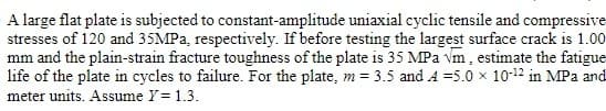 A large flat plate is subjected to constant-amplitude uniaxial cyclic tensile and compressive
stresses of 120 and 35MPa, respectively. If before testing the largest surface crack is 1.00
mm and the plain-strain fracture toughness of the plate is 35 MPa vm, estimate the fatigue
life of the plate in cycles to failure. For the plate, m = 3.5 and A=5.0 x 10-12 in MPa and
meter units. Assume Y = 1.3.