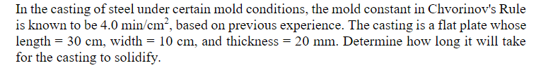 In the casting of steel under certain mold conditions, the mold constant in Chvorinov's Rule
is known to be 4.0 min/cm², based on previous experience. The casting is a flat plate whose
length = 30 cm, width = 10 cm, and thickness = 20 mm. Determine how long it will take
for the casting to solidify.