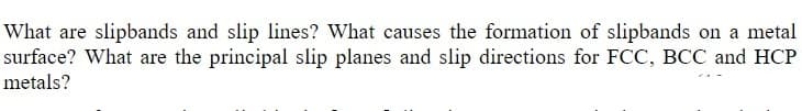 What are slipbands and slip lines? What causes the formation of slipbands on a metal
surface? What are the principal slip planes and slip directions for FCC, BCC and HCP
metals?
