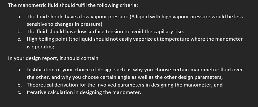 The manometric fluid should fulfil the following criteria:
a. The fluid should have a low vapour pressure (A liquid with high vapour pressure would be less
sensitive to changes in pressure)
b. The fluid should have low surface tension to avoid the capillary rise.
c. High boiling point (the liquid should not easily vaporize at temperature where the manometer
is operating.
In your design report, it should contain
a. Justification of your choice of design such as why you choose certain manometric fluid over
the other, and why you choose certain angle as well as the other design parameters,
b. Theoretical derivation for the involved parameters in designing the manometer, and
С.
Iterative calculation in designing the manometer.
