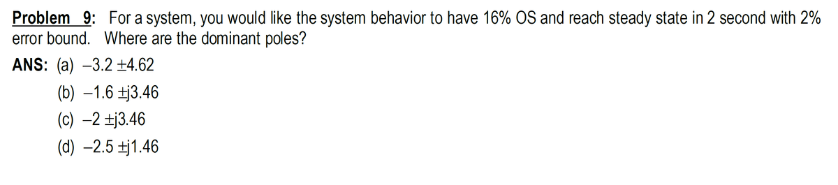 Problem 9: For a system, you would like the system behavior to have 16% OS and reach steady state in 2 second with 2%
error bound. Where are the dominant poles?
ANS: (a) -3.2 ±4.62
(b) –1.6 ±j3.46
(c) –2 ±j3.46
(d) –2.5 ±j1.46
