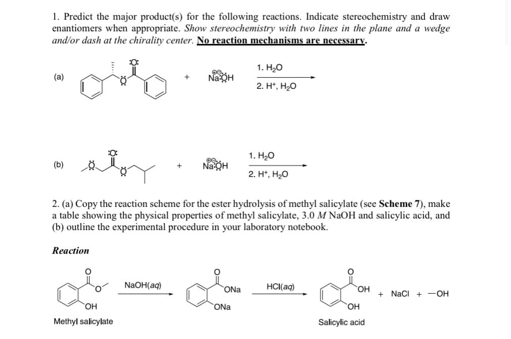1. Predict the major product(s) for the following reactions. Indicate stereochemistry and draw
enantiomers when appropriate. Show stereochemistry with two lines in the plane and a wedge
and/or dash at the chirality center. No reaction mechanisms are necessary.
(a)
:0:
(b)
:0:
1. H₂O
€0.
Na:QH
2. H+, H₂O
1. H₂O
ee..
Na:OH
2. H+, H₂O
2. (a) Copy the reaction scheme for the ester hydrolysis of methyl salicylate (see Scheme 7), make
a table showing the physical properties of methyl salicylate, 3.0 M NaOH and salicylic acid, and
(b) outline the experimental procedure in your laboratory notebook.
Reaction
NaOH(aq)
ONa
HCl(aq)
OH
ONa
Methyl salicylate
OH
OH
Salicylic acid
+ NaCl + -OH