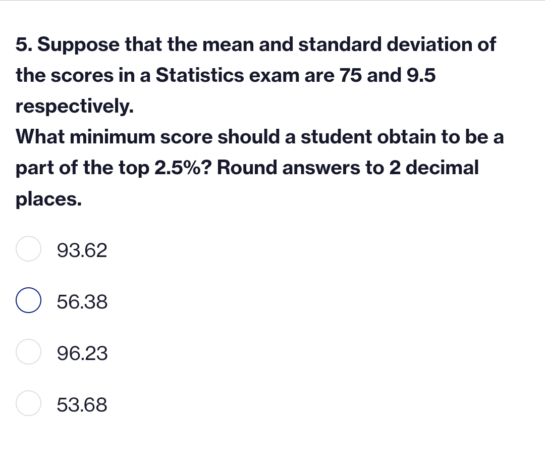 5. Suppose that the mean and standard deviation of
the scores in a Statistics exam are 75 and 9.5
respectively.
What minimum score should a student obtain to be a
part of the top 2.5%? Round answers to 2 decimal
places.
93.62
56.38
96.23
53.68