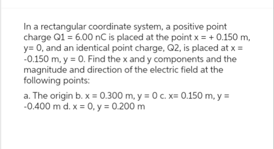 In a rectangular coordinate system, a positive point
charge Q1 = 6.00 nC is placed at the point x = + 0.150 m,
y= 0, and an identical point charge, Q2, is placed at x =
-0.150 m, y =0. Find the x and y components and the
magnitude and direction of the electric field at the
following points:
a. The origin b. x = 0.300 m, y = 0 c. x= 0.150 m, y =
-0.400 m d. x = 0, y = 0.200 m