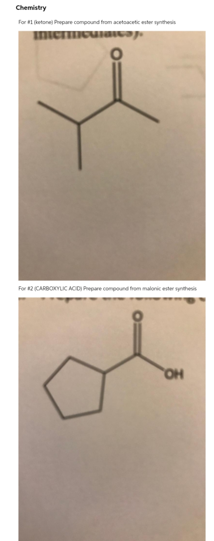 Chemistry
For #1 (ketone) Prepare compound from acetoacetic ester synthesis
in
For #2 (CARBOXYLIC ACID) Prepare compound from malonic ester synthesis
HO,
