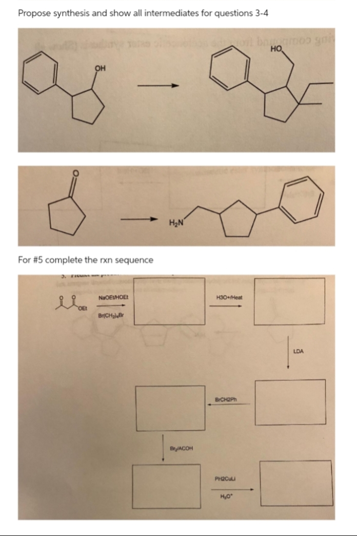 Propose synthesis and show all intermediates for questions 3-4
но
он
H2N
For #5 complete the rxn sequence
NaOEUHOE
H3O+Heat
Br(CHa Br
LDA
BrCH2Ph
BryACOH
PH2Cuu
H,O
