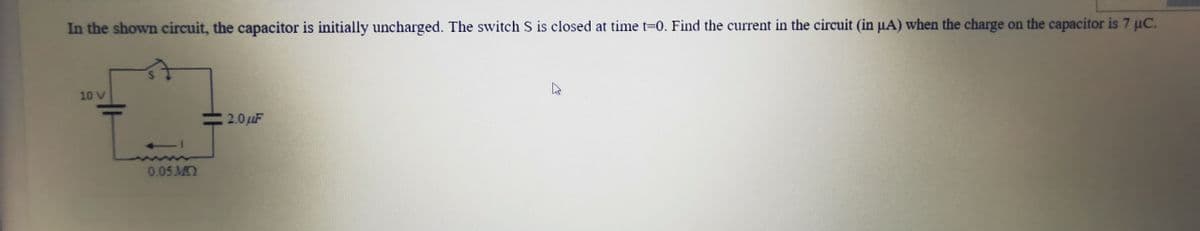 In the shown circuit, the capacitor is initially uncharged. The switch S is closed at time t=0. Find the current in the circuit (in µA) when the charge on the capacitor is 7 µC.
10 V
2.0uF
0.05 M
