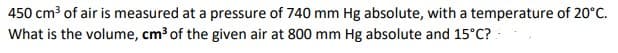 450 cm3 of air is measured at a pressure of 740 mm Hg absolute, with a temperature of 20°C.
What is the volume, cm3 of the given air at 800 mm Hg absolute and 15°C? :
