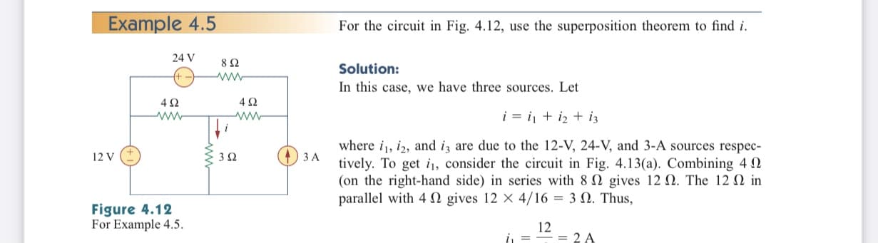 Example 4.5
For the circuit in Fig. 4.12, use the superposition theorem to find i.
24 V
Solution:
ww
In this case, we have three sources. Let
42
42
i = i + iz + i3
ww
ww
where i, iz, and iz are due to the 12-V, 24-V, and 3-A sources respec-
tively. To get i, consider the circuit in Fig. 4.13(a). Combining 4 2
(on the right-hand side) in series with 8 2 gives 12 N. The 12 N in
parallel with 4 N gives 12 x 4/16 = 3 N. Thus,
12 V
O 3 A
Figure 4.12
For Example 4.5.
12
