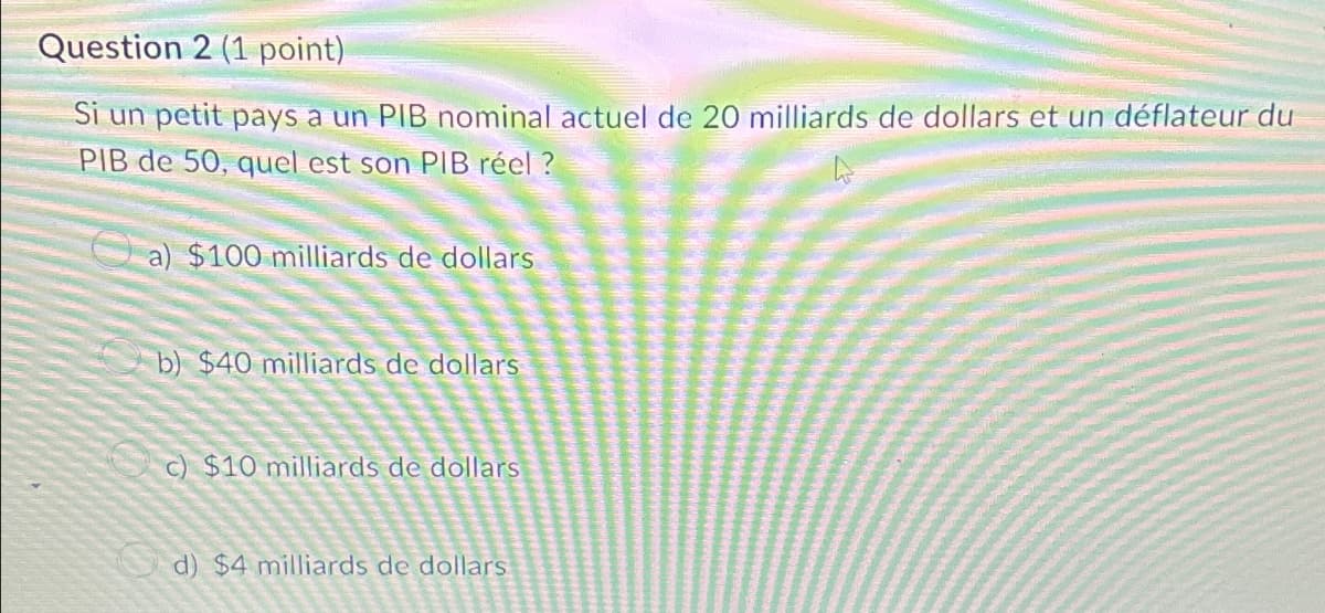 Question 2 (1 point)
Si un petit pays a un PIB nominal actuel de 20 milliards de dollars et un déflateur du
PIB de 50, quel est son PIB réel?
a) $100 milliards de dollars
b) $40 milliards de dollars
c) $10 milliards de dollars
d) $4 milliards de dollars