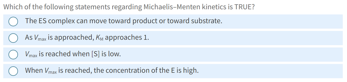 Which of the following statements regarding Michaelis-Menten kinetics is TRUE?
The ES complex can move toward product or toward substrate.
As Vmax is approached, KM approaches 1.
Vmax is reached when [S] is low.
When Vmax is reached, the concentration of the E is high.