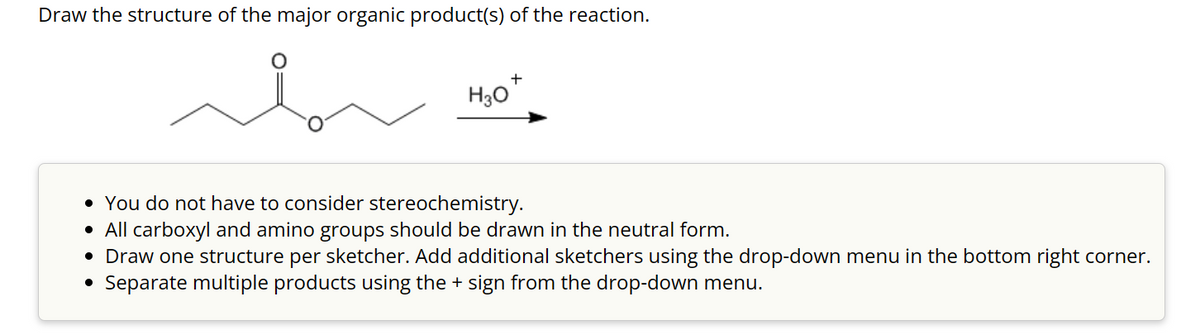 Draw the structure of the major organic product(s) of the reaction.
ممله
+
H30*
• You do not have to consider stereochemistry.
• All carboxyl and amino groups should be drawn in the neutral form.
• Draw one structure per sketcher. Add additional sketchers using the drop-down menu in the bottom right corner.
Separate multiple products using the + sign from the drop-down menu.