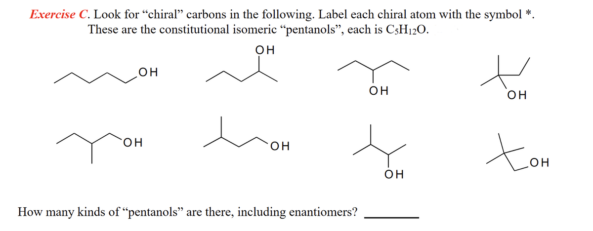 Exercise C. Look for “chiral” carbons in the following. Label each chiral atom with the symbol *.
These are the constitutional isomeric “pentanols”, each is C5H12O.
он
ОН
он
он
он
s
он
How many kinds of "pentanols" are there, including enantiomers?
н
он
Хон