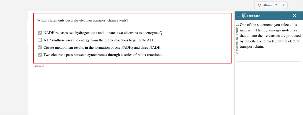 Which statements describe electron transport chain events?
NADH releases two hydrogen ions and donates two electrons to coenzyme Q.
ATP synthase uses the energy from the redox reactions to generate ATP.
Citrate metabolism results in the formation of one FADH2 and three NADH.
Two electrons pass between cytochromes through a series of redox reactions.
Incorrect
Macmillan Learning
<
Feedback
> Attempt 2
One of the statements you selected is
incorrect. The high-energy molecules
that donate their electrons are produced
by the citric acid cycle, not the electron
transport chain.