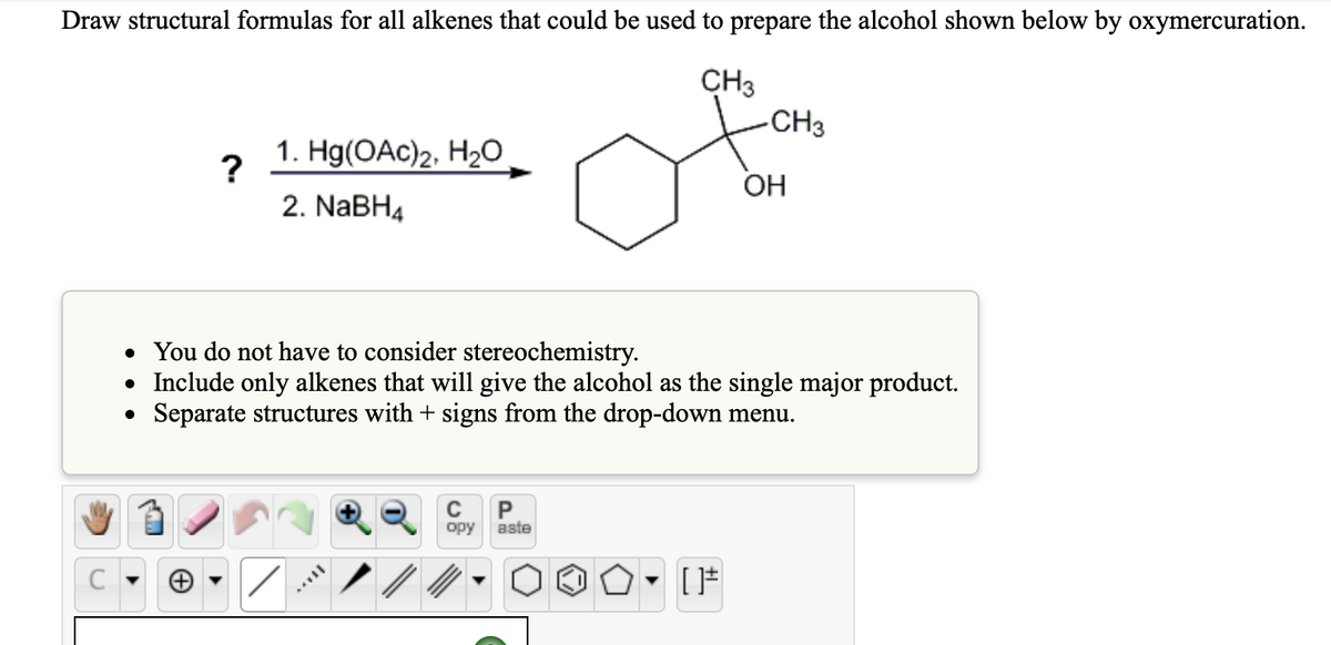 Draw structural formulas for all alkenes that could be used to prepare the alcohol shown below by oxymercuration.
CH3
C
?
1. Hg(OAc)2, H₂O
2. NaBH4
-CH3
C
P
opy aste
OH
• You do not have to consider stereochemistry.
• Include only alkenes that will give the alcohol as the single major product.
• Separate structures with + signs from the drop-down menu.