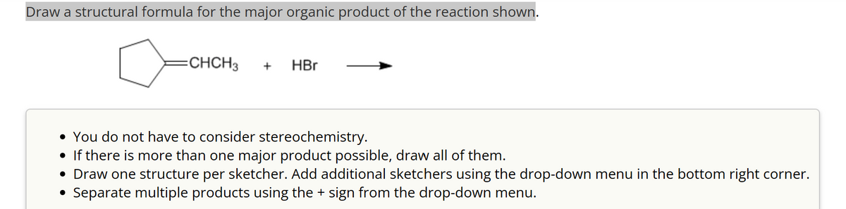 Draw a structural formula for the major organic product of the reaction shown.
=CHCH3
+
HBr
• You do not have to consider stereochemistry.
• If there is more than one major product possible, draw all of them.
• Draw one structure per sketcher. Add additional sketchers using the drop-down menu in the bottom right corner.
• Separate multiple products using the + sign from the drop-down menu.