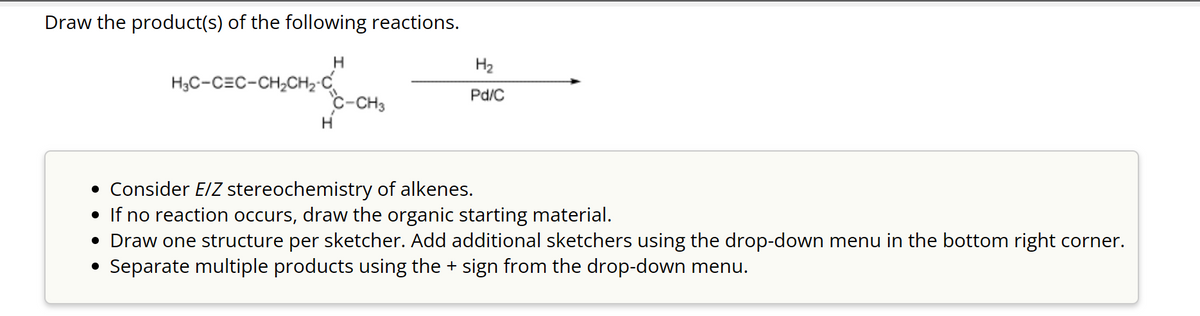 Draw the product(s) of the following reactions.
H
H3C-CEC-CH₂CH₂-C
H
C-CH3
H₂
Pd/C
• Consider E/Z stereochemistry of alkenes.
• If no reaction occurs, draw the organic starting material.
• Draw one structure per sketcher. Add additional sketchers using the drop-down menu in the bottom right corner.
• Separate multiple products using the + sign from the drop-down menu.