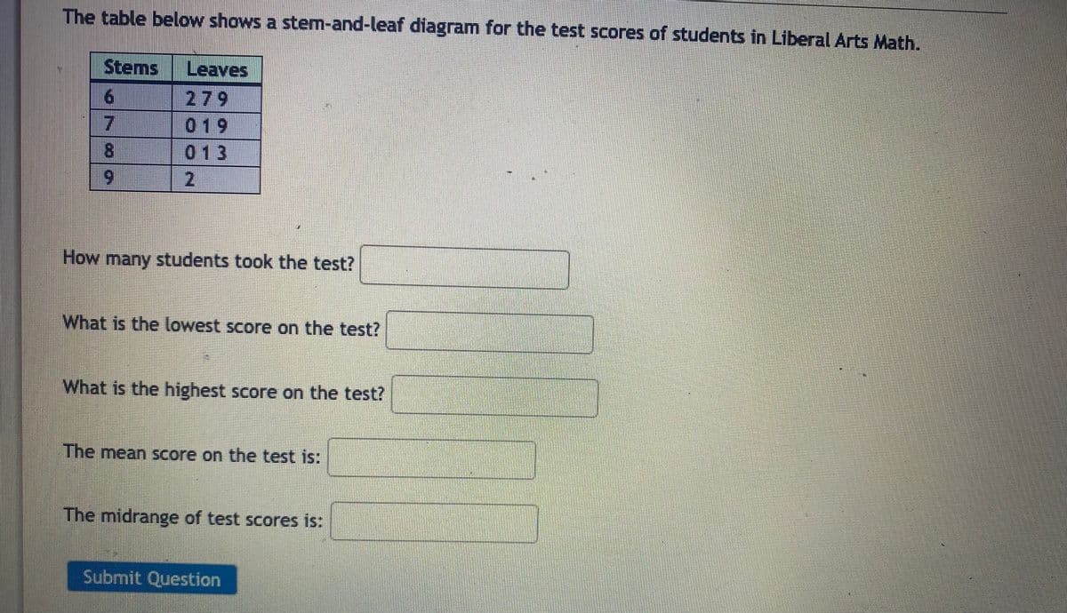 The table below shows a stem-and-leaf diagram for the test scores of students in Liberal Arts Math.
Stems Leaves
279
019
013
2
6
7
8
9
How many students took the test?
What is the lowest score on the test?
What is the highest score on the test?
The mean score on the test is:
The midrange of test scores is:
Submit Question