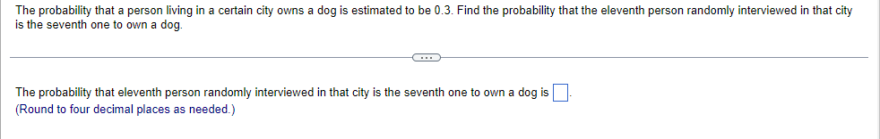 The probability that a person living in a certain city owns a dog is estimated to be 0.3. Find the probability that the eleventh person randomly interviewed in that city
is the seventh one to own a dog.
C
The probability that eleventh person randomly interviewed in that city is the seventh one to own a dog is
(Round to four decimal places as needed.)