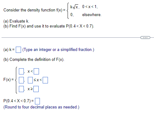 Consider the density function f(x)=
(a) Evaluate k.
(b) Find F(x) and use it to evaluate P(0.4< X<0.7).
F(x)=<x<
k√√x, 0<x< 1,
0,
(a) k= (Type an integer or a simplified fraction.)
(b) Complete the definition of F(x).
₁
X2
elsewhere.
P(0.4<x<0.7) =
(Round to four decimal places as needed.)