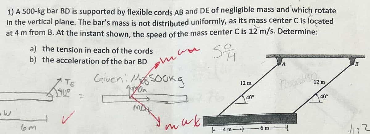 1) A 500-kg bar BD is supported by flexible cords AB and DE of negligible mass and which rotate
in the vertical plane. The bar's mass is not distributed uniformly, as its mass center C is located
at 4 m from B. At the instant shown, the speed of the mass center C is 12 m/s. Determine:
там
SO
H
PO
w
a) the tension in each of the cords
b) the acceleration of the bar BD
6m
TE
900
✓
=
Given: Masook g
gryan
мак
так
12 m
|4m―
40°
6 m
A
12 m
N40
40°
E
-1122