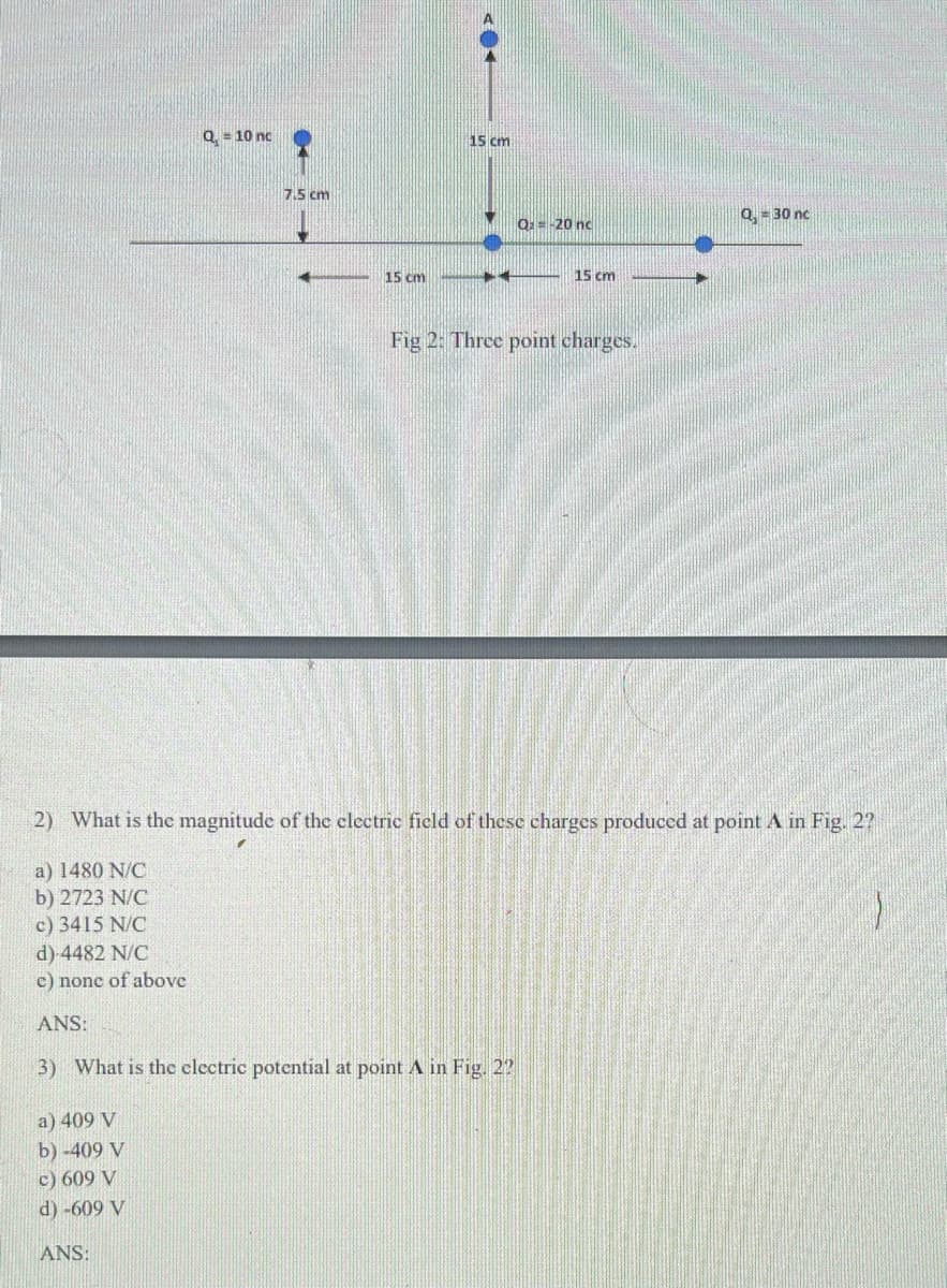 Q = 10 nc
15 cm
7.5 cm
Q:= -20 nc
Q, = 30 nc
15 cm
15 cm
Fig 2: Three point charges.
2) What is the magnitude of the clectric field of these charges produced at point A in Fig. 2?
a) 1480 N/C
b) 2723 N/C
c) 3415 N/C
d) 4482 N/C
c) nonc of above
ANS:
3) What is the electric potential at point A in Fig. 22
a) 409 V
b) -409 V
c) 609 V
d) -609 V
ANS:
