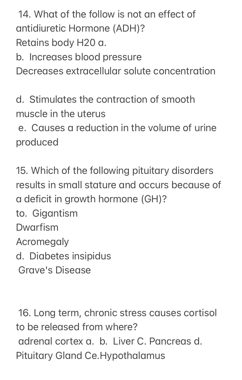 14. What of the follow is not an effect of
antidiuretic Hormone (ADH)?
Retains body H20 a.
b. Increases blood pressure
Decreases extracellular solute concentration
d. Stimulates the contraction of smooth
muscle in the uterus
e. Causes a reduction in the volume of urine
produced
15. Which of the following pituitary disorders
results in small stature and occurs because of
a deficit in growth hormone (GH)?
to. Gigantism
Dwarfism
Acromegaly
d. Diabetes insipidus
Grave's Disease
16. Long term, chronic stress causes cortisol
to be released from where?
adrenal cortex a. b. Liver C. Pancreas d.
Pituitary Gland Ce.Hypothalamus
