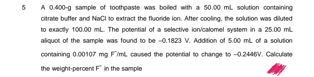 5
A 0.400-g sample of toothpaste was boiled with a 50.00 mL solution containing
citrate buffer and NaCl to extract the fluoride ion. After cooling, the solution was diluted
to exactly 100.00 mL. The potential of a selective ion/calomel system in a 25.00 mL
aliquot of the sample was found to be -0.1823 V. Addition of 5.00 mL of a solution
containing 0.00107 mg F/mL caused the potential to change to -0.2446V. Calculate
the weight-percent F in the sample