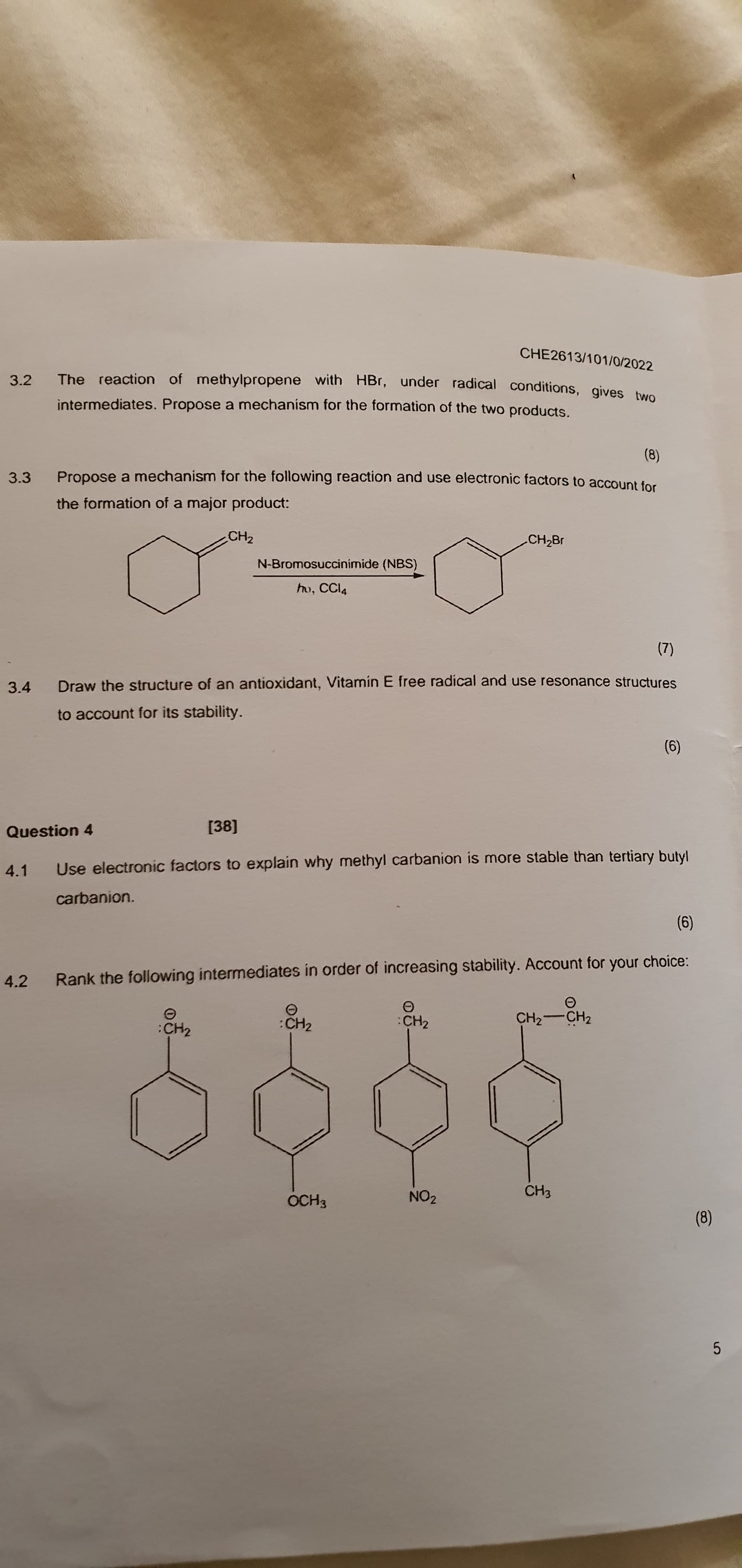 CHE2613/101/0/2022
The reaction of methylpropene with HBr, under radical conditions, gives two
3.2
intermediates. Propose a mechanism for the formation of the two products.
(8)
Propose a mechanism for the following reaction and use electronic factors to account for
3.3
the formation of a major product:
CH2
CH2Br
N-Bromosuccinímide (NBS)
ho, CCI4
(2)
3.4
Draw the structure of an antioxidant, Vitamin E free radical and use resonance structures
to account for its stability.
(9)
Question 4
[38]
4.1
Use electronic factors to explain why methyl carbanion is more stable than tertiary butyl
carbanion.
(9)
4.2
Rank the following intermediates in order of increasing stability. Account for your choice:
:CH2
:CH2
CH2-CH2
:CH2
NO2
CH3
OCH3
(8)
