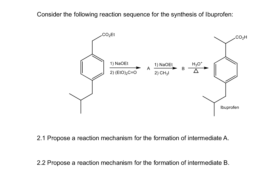 Consider the following reaction sequence for the synthesis of Ibuprofen:
CO₂Et
1) NaOEt
A
2) (EtO)₂C=O
1) NaOEt
2) CH3l
B
H3O+
Δ
.CO,H
Ibuprofen
2.1 Propose a reaction mechanism for the formation of intermediate A.
2.2 Propose a reaction mechanism for the formation of intermediate B.