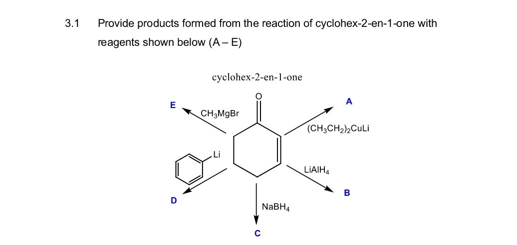 3.1
Provide products formed from the reaction of cyclohex-2-en-1-one with
reagents shown below (A - E)
cyclohex-2-en-1-one
E
CH3MgBr
C
NaBH4
A
(CH3CH2)2CuLi
LiAlH4
B